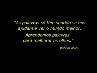 “ As palavras só têm sentido se nos ajudam a ver o mundo melhor. Aprendemos palavras  para melhorar os olhos.” Rubem Alves 