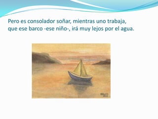 Pero es consolador soñar, mientras uno trabaja,que ese barco -ese niño-, irá muy lejos por el agua.