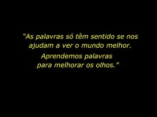 “ As palavras só têm sentido se nos ajudam a ver o mundo melhor. Aprendemos palavras  para melhorar os olhos.” 