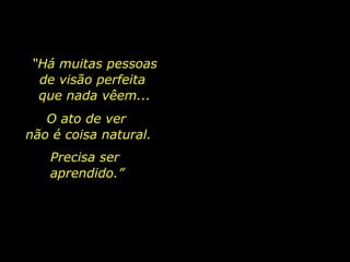 O ato de ver  não é coisa natural. Precisa ser  aprendido.” “ Há muitas pessoas  de visão perfeita  que nada vêem... 