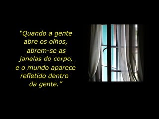 “ Quando a gente  abre os olhos,  abrem-se as  janelas do corpo,  e o mundo aparece refletido dentro  da gente.” 
