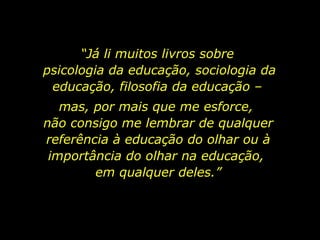“ Já li muitos livros sobre  psicologia da educação, sociologia da educação, filosofia da educação –  mas, por mais que me esforce,  não consigo me lembrar de qualquer referência à educação do olhar ou à importância do olhar na educação,  em qualquer deles.” 