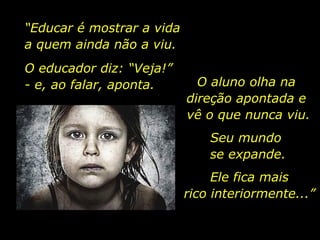 “ Educar é mostrar a vida  a quem ainda não a viu. O educador diz: “Veja!”  - e, ao falar, aponta. O aluno olha na  direção apontada e  vê o que nunca viu. Seu mundo  se expande. Ele fica mais rico interiormente...” 