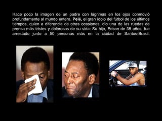 Hace poco la imagen de un padre con lágrimas en los ojos conmovió profundamente al mundo entero.  Pelé,  el gran ídolo del fútbol de los últimos tiempos, quien a diferencia de otras ocasiones, dio una de las ruedas de prensa más tristes y dolorosas de su vida: Su hijo, Edson de 35 años, fue arrestado junto a 50 personas más en la ciudad de Santos-Brasil. 