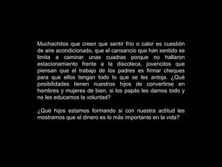 Muchachitos que creen que sentir frío o calor es cuestión de aire acondicionado, que el cansancio que han sentido se limita a caminar unas cuadras porque no hallaron estacionamiento frente a la discoteca, jovencitos que piensan que el trabajo de los padres es firmar cheques para que ellos tengan todo lo que se les antoja. ¿Qué posibilidades tienen nuestros hijos de convertirse en hombres y mujeres de bien, si los papás les damos todo y no les educamos la voluntad? ¿Qué hijos estamos formando si con nuestra actitud les mostramos que el dinero es lo más importante en la vida? 