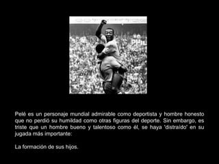 Pelé es un personaje mundial admirable como deportista y hombre honesto
que no perdió su humildad como otras figuras del deporte. Sin embargo, es
triste que un hombre bueno y talentoso como él, se haya 'distraído' en su
jugada más importante:

La formación de sus hijos.
 