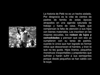 La historia de Pelé no es un hecho aislado.
Por desgracia es la vida de cientos de
padres de familia de estas épocas
atrapados en una agenda saturada de
trabajo y fuera de casa. Papás que
compensan la falta de atención a sus hijos
con bienes materiales. Los inscriben en las
mejores escuelas, los rodean de lujos y
comodidades y piensan que con eso ya
cumplieron con su tarea de padres,
cuando lo único que han logrado es formar
niños que desconocen el hambre, y tiran lo
que no les gusta. Hijos tiranos, pequeños
monstruos insoportables y prepotentes que
sufrirán y harán sufrir a sus semejantes
porque desde pequeños se han salido con
la suya.
 