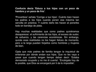Confucio decía 'Educa a tus hijos con un poco de
hambre y un poco de frío'.

'Proverbios' señala 'Corrige a tus hijos'. Cuánto bien hacen
los padres a los hijos cuando ponen esa máxima tan
sencilla en práctica. Y cuánto daño les hacen al ponerles
todo en bandeja de plata.

Hay muchas realidades que como padres quisiéramos
desaparecer; el sufrimiento de los hijos, el exceso de sudor,
de esfuerzo, y las carencias económicas. Sin embargo,
quizás esas realidades no los hagan felices de momento,
pero a la larga puedan forjarlos como hombres y mujeres
de bien.

Ojala que más padres de familia tengan la inquietud de
enterarse por dónde andan sus hijos. Que no les vaya a
pasar que cuando tengan tiempo deban decir: 'Estaba
demasiado ocupado y no me di cuenta'. 'Encárgate hoy de
lo posible, que Dios se encargará por ti de lo imposible'.
 