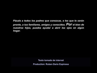 Pásalo a todos los padres que conozcas, a los que lo serán
pronto, a tus familiares, amigos y conocidos. Por el bien de
nuestros hijos, puedes ayudar a abrir los ojos en algún
hogar.




                     Texto tomado de internet
                Production: Ruben Dario Espinosa
 