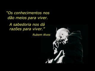 “ Os conhecimentos nos dão meios para viver. A sabedoria nos dá razões para viver.” Rubem Alves 