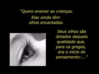 “ Quero ensinar as crianças. Elas ainda têm  olhos encantados. Seus olhos são dotados daquela qualidade que,  para os gregos,  era o início do pensamento:...” 