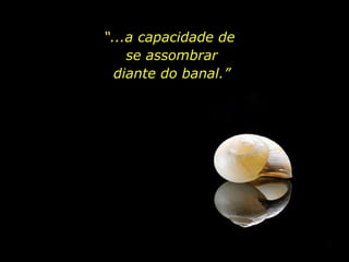 “ ...a capacidade de  se assombrar diante do banal.” 