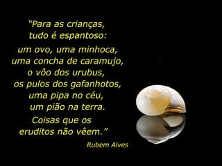 “ Para as crianças,  tudo é espantoso: um ovo, uma minhoca, uma concha de caramujo, o vôo dos urubus,  os pulos dos gafanhotos, uma pipa no céu,  um pião na terra. Coisas que os  eruditos não vêem.” Rubem Alves 