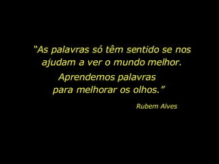 “ As palavras só têm sentido se nos ajudam a ver o mundo melhor. Aprendemos palavras  para melhorar os olhos.” Rubem Alves 
