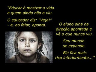 “ Educar é mostrar a vida  a quem ainda não a viu. O educador diz: “Veja!”  - e, ao falar, aponta. O aluno olha na  direção apontada e  vê o que nunca viu. Seu mundo  se expande. Ele fica mais rico interiormente...” 