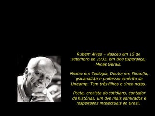 Rubem Alves – Nasceu em 15 de setembro de 1933, em Boa Esperança, Minas Gerais. Mestre em Teologia, Doutor em Filosofia, psicanalista e professor emérito da Unicamp. Tem três filhos e cinco netas.  Poeta, cronista do cotidiano, contador de histórias, um dos mais admirados e respeitados intelectuais do Brasil.  