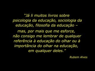 “ Já li muitos livros sobre  psicologia da educação, sociologia da educação, filosofia da educação –  mas, por mais que me esforce,  não consigo me lembrar de qualquer referência à educação do olhar ou à importância do olhar na educação,  em qualquer deles.” Rubem Alves 