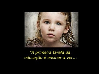 “ A primeira tarefa da  educação é ensinar a ver... 