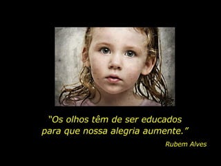 “ Os olhos têm de ser educados para que nossa alegria aumente.” Rubem Alves 