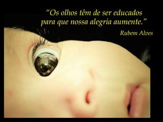 “ Os olhos têm de ser educados para que nossa alegria aumente.” Rubem Alves 