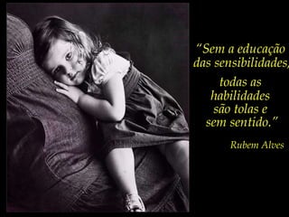 “ Sem a educação  das sensibilidades, todas as  habilidades  são tolas e  sem sentido.” Rubem Alves 