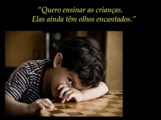 “ Quero ensinar as crianças. Elas ainda têm olhos encantados.” 