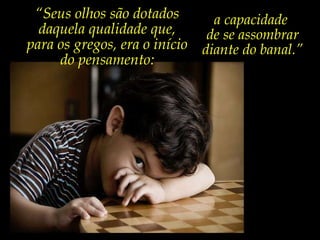 “ Seus olhos são dotados daquela qualidade que, para os gregos, era o início do pensamento: a capacidade  de se assombrar diante do banal.” “ Sem a educação das sensibilidades, todas as habilidades  são tolas e sem sentido.” Rubem Alves 