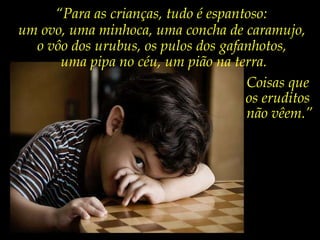 “ Para as crianças, tudo é espantoso: um ovo, uma minhoca, uma concha de caramujo,  o vôo dos urubus, os pulos dos gafanhotos,  uma pipa no céu, um pião na terra. Coisas que  os eruditos  não vêem.” 