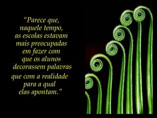 “ Parece que,  naquele tempo,  as escolas estavam  mais preocupadas  em fazer com  que os alunos  decorassem palavras que com a realidade  para a qual  elas apontam.” 