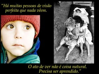“ Há muitas pessoas de visão perfeita que nada vêem. O ato de ver não é coisa natural. Precisa ser aprendido.” 
