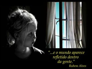 “ ...e o mundo aparece refletido dentro  da gente.” Rubem Alves 