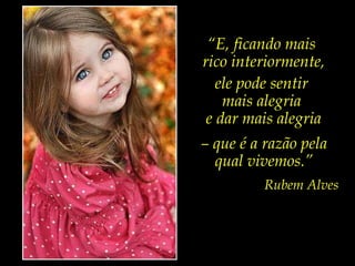 “ E, ficando mais  rico interiormente, ele pode sentir  mais alegria  e dar mais alegria –  que é a razão pela  qual vivemos.” Rubem Alves 