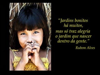 “ Jardins bonitos  há muitos, mas só traz alegria  o jardim que nascer dentro da gente.” Rubem Alves 