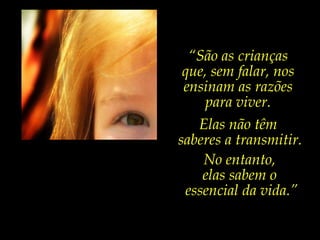 Elas não têm  saberes a transmitir. No entanto,  elas sabem o  essencial da vida.” “ São as crianças que, sem falar, nos ensinam as razões para viver. 