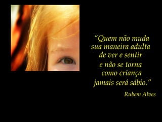 “ Quem não muda sua maneira adulta  de ver e sentir  e não se torna  como criança jamais será sábio.” Rubem Alves 