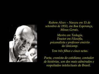 Mestre em Teologia,  Doutor em Filosofia,  psicanalista e professor emérito  da Unicamp.  Tem três filhos e cinco netas.  Poeta, cronista do cotidiano, contador de histórias, um dos mais admirados e respeitados intelectuais do Brasil.  Rubem Alves – Nasceu em 15 de setembro de 1933, em Boa Esperança,  Minas Gerais. 