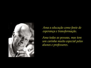 Ama a educação como fonte de esperança e transformação. Ama todas as pessoas, mas tem  um carinho muito especial pelos alunos e professores. 