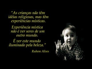 Experiência mística  não é ver seres de um outro mundo.  É ver este mundo  iluminado pela beleza.” Rubem Alves “ As crianças não têm  idéias religiosas, mas têm experiências místicas. 