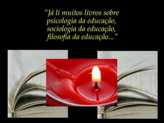 “ Já li muitos livros sobre  psicologia da educação,  sociologia da educação,  filosofia da educação...” 