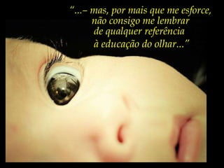 “ Já li muitos livros sobre  psicologia da educação,  sociologia da educação,  filosofia da educação...” “ ...– mas, por mais que me esforce,  não consigo me lembrar  de qualquer referência  à educação do olhar...” 