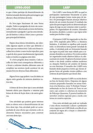 10
Um LARP é uma forma de RPG na qual os
participantes representam fisicamente as ações
de seus personagens (como numa peça de tea-
tro). Os personagens buscam alcançar objetivos
dentro de um cenário ficcional. O resultado das
ações dos personagens pode ser determinado por
regras do jogo ou por consenso entre os partici-
pantes. Os organizadores de eventos, chamados
de mestres, decidem o cenário e que regras serão
usadas para facilitar o jogo.
O primeiro LARP foi organizado no fim dos
anos 1970, inspirado pelos RPGs e a literatura
fantástica. A atividade se espalhou pelo mundo
todo e se diversificou numa grande variedade de
estilos. A atividade pode ser fortemente baseada
nas regras ou pode estar mais voltado para a ex-
pressãodramáticaouartística.Oseventospodem
ser organizados tendo objetivos lúdicos ou edu-
cacionais em mente. Os gêneros ficcionais variam
muito e vão desde cenários realistas modernos
ou situações históricas até cenários de fantasia
ou eras futuristas. O tamanho dos LARPS veria
bastante desde pequenos eventos que duram al-
gumas horas até grandes eventos públicos com
centenas de participantes que duram dias.
Podemos organizar LARPs na escola dentro
ou fora do horário letivo. Dispomos de alguns
cenários preparados baseados em temas histó-
ricos e/ou literários, como “A Perdição Troiana”
ambientado no fim da Guerra de Troia ou um
outro cujo cenário é a abertura do testamento
do Policarpo Quaresma. É possível também de-
senvolver cenários especiais para a escola com
temas ou cenários especiais.
Uma outra atividade que pode ser realizada
é uma oficina mostrando a alunos e professores
como organizar um LARP, desde a escolha de um
conjunto de regras até a criação e o desenvolvi-
mento do cenário.
LARP
LIVRO-JOGO
te que o leitor participe do desenvolvimento da
história tomando decisões pelos personagens que
alteram o fluxo de leitura do texto.
Os livro-jogos funcionam de uma forma
simples. Todos os parágrafos do texto são nume-
rados. O leitor é direcionado ao início da história,
normalmente o parágrafo 1 que faz uma introdu-
ção da história e coloca o leitor como o persona-
gem principal da história.
Depois dessa leitura introdutória, são ofere-
cidas algumas opções ao leitor que definirão o
rumo que sua aventura terá. Cada uma dessas es-
colhas leva o leitor a outro trecho específico, para
o qual ele deve passar imediatamente (ignorando
todos os trechos ou páginas entre eles).
E o livro progride dessa maneira. Cada es-
colha do leitor trará consequências diferentes, e
o levará a enfrentar desafios diferentes antes de
completar sua aventura (pode acontecer de um
mesmo livro ter diversos finais diferentes).
Alguns livros-jogo pedem o uso de dados ou
algum outro gerador de números aleatórios ou-
tros não.
A leitura de livros deste tipo é uma atividade
bastante efetiva para despertar o interesse pela
leitura de obras de ficção deste e de outros gêne-
ros.
Uma atividade que poderia gerar interesse
entre os alunos seria o desenvolvimento de um
livro deste tipo. Esta atividade pode ser acom-
panhada de uma oficina que ensinaria a eles os
elementos básicos necessários para construir
um texto deste tipo.
 