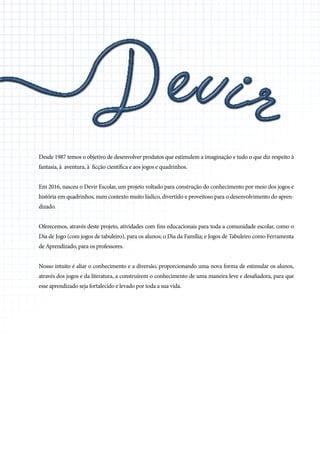 Desde 1987 temos o objetivo de desenvolver produtos que estimulem a imaginação e tudo o que diz respeito à
fantasia, à aventura, à ficção científica e aos jogos e quadrinhos.
Em 2016, nasceu o Devir Escolar, um projeto voltado para construção do conhecimento por meio dos jogos e
história em quadrinhos, num contexto muito lúdico, divertido e proveitoso para o desenvolvimento do apren-
dizado.
Oferecemos, através deste projeto, atividades com fins educacionais para toda a comunidade escolar, como o
Dia de Jogo (com jogos de tabuleiro), para os alunos; o Dia da Família; e Jogos de Tabuleiro como Ferramenta
de Aprendizado, para os professores.
Nosso intuito é aliar o conhecimento e a diversão, proporcionando uma nova forma de estimular os alunos,
através dos jogos e da literatura, a construírem o conhecimento de uma maneira leve e desafiadora, para que
esse aprendizado seja fortalecido e levado por toda a sua vida.
 