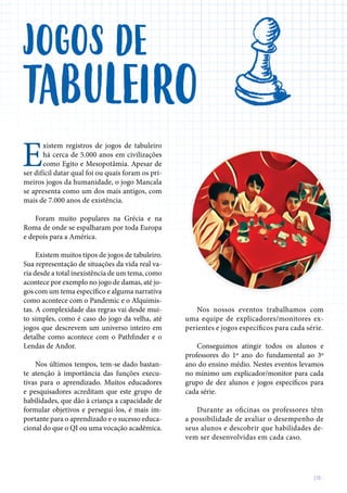 E
xistem registros de jogos de tabuleiro
há cerca de 5.000 anos em civilizações
ser difícil datar qual foi ou quais foram os pri-
meiros jogos da humanidade, o jogo Mancala
se apresenta como um dos mais antigos, com
mais de 7.000 anos de existência.
Foram muito populares na Grécia e na
Roma de onde se espalharam por toda Europa
e depois para a América.
Existem muitos tipos de jogos de tabuleiro.
Sua representação de situações da vida real va-
ria desde a total inexistência de um tema, como
acontece por exemplo no jogo de damas, até jo-
como acontece com o Pandemic e o Alquimis-
tas. A complexidade das regras vai desde mui-
to simples, como é caso do jogo da velha, até
jogos que descrevem um universo inteiro em
Lendas de Andor.
Nos últimos tempos, tem-se dado bastan-
te atenção à importância das funções execu-
tivas para o aprendizado. Muitos educadores
habilidades, que dão à criança a capacidade de
formular objetivos e persegui-los, é mais im-
portante para o aprendizado e o sucesso educa-
cional do que o QI ou uma vocação acadêmica.
JOGOS
TABULEIRO
Nos nossos eventos trabalhamos com
uma equipe de explicadores/monitores ex-
perientes e jogos específicos para cada série.
Conseguimos atingir todos os alunos e
professores do 1º ano do fundamental ao 3º
ano do ensino médio. Nestes eventos levamos
no mínimo um explicador/monitor para cada
cada série.
Durante as oficinas os professores têm
a possibilidade de avaliar o desempenho de
seus alunos e descobrir que habilidades de-
vem ser desenvolvidas em cada caso.
DE
 