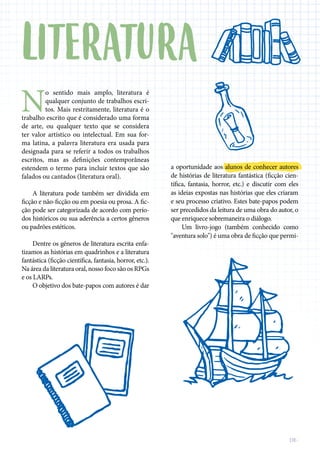 DE-
N
o sentido mais amplo, literatura é
qualquer conjunto de trabalhos escri-
tos. Mais restritamente, literatura é o
trabalho escrito que é considerado uma forma
de arte, ou qualquer texto que se considera
ter valor artístico ou intelectual. Em sua for-
ma latina, a palavra literatura era usada para
designada para se referir a todos os trabalhos
escritos, mas as definições contemporâneas
estendem o termo para incluir textos que são
falados ou cantados (literatura oral).
A literatura pode também ser dividida em
ficção e não-ficção ou em poesia ou prosa. A fic-
ção pode ser categorizada de acordo com perío-
dos históricos ou sua aderência a certos gêneros
ou padrões estéticos.
Dentre os gêneros de literatura escrita enfa-
tizamos as histórias em quadrinhos e a literatura
fantástica (ficção científica, fantasia, horror, etc.).
Na área da literatura oral, nosso foco são os RPGs
e os LARPs.
O objetivo dos bate-papos com autores é dar
a oportunidade aos alunos de conhecer autores
de histórias de literatura fantástica (ficção cien-
tífica, fantasia, horror, etc.) e discutir com eles
as ideias expostas nas histórias que eles criaram
e seu processo criativo. Estes bate-papos podem
ser precedidos da leitura de uma obra do autor, o
que enriquece sobremaneira o diálogo.
Um livro-jogo (também conhecido como
"aventura solo") é uma obra de ficção que permi-
LITERATURA
 