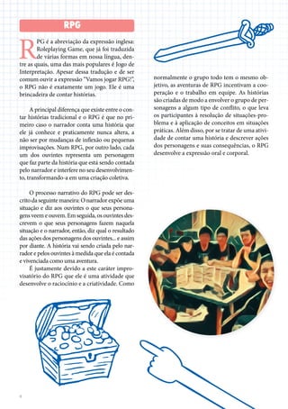 8
R
PG é a abreviação da expressão inglesa:
Roleplaying Game, que já foi traduzida
de várias formas em nossa língua, den-
tre as quais, uma das mais populares é Jogo de
Interpretação. Apesar dessa tradução e de ser
comum ouvir a expressão “Vamos jogar RPG!”,
o RPG não é exatamente um jogo. Ele é uma
brincadeira de contar histórias.
A principal diferença que existe entre o con-
tar histórias tradicional e o RPG é que no pri-
meiro caso o narrador conta uma história que
ele já conhece e praticamente nunca altera, a
não ser por mudanças de inflexão ou pequenas
improvisações. Num RPG, por outro lado, cada
um dos ouvintes representa um personagem
que faz parte da história que está sendo contada
pelo narrador e interfere no seu desenvolvimen-
to, transformando-a em uma criação coletiva.
O processo narrativo do RPG pode ser des-
crito da seguinte maneira: O narrador expõe uma
situação e diz aos ouvintes o que seus persona-
gens veem e ouvem. Em seguida, os ouvintes des-
crevem o que seus personagens fazem naquela
situação e o narrador, então, diz qual o resultado
das ações dos personagens dos ouvintes... e assim
por diante. A história vai sendo criada pelo nar-
rador e pelos ouvintes à medida que ela é contada
e vivenciada como uma aventura.
É justamente devido a este caráter impro-
visatório do RPG que ele é uma atividade que
desenvolve o raciocínio e a criatividade. Como
normalmente o grupo todo tem o mesmo ob-
jetivo, as aventuras de RPG incentivam a coo-
peração e o trabalho em equipe. As histórias
são criadas de modo a envolver o grupo de per-
sonagens a algum tipo de conflito, o que leva
os participantes à resolução de situações-pro-
blema e à aplicação de conceitos em situações
práticas. Além disso, por se tratar de uma ativi-
dade de contar uma história e descrever ações
dos personagens e suas consequências, o RPG
desenvolve a expressão oral e corporal.
RPG
 