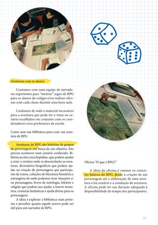 DE-
Aventuras com os alunos
Contamos com uma equipe de narrado-
res experientes para “mestrar” jogos de RPG
para os alunos do colégio e/ou realizar ofici-
nas com cada classe durante uma hora-aula.
Cuidamos de todo o material necessário
para a aventura que pode ter o tema ou ce-
nário escolhidos em conjunto com os coor-
denadores e/ou professores da escola.
Como usar sua biblioteca para criar sua aven-
tura de RPG
Aventuras de RPG são histórias de grupos
de personagens em busca de um objetivo. Isto
precisa acontecer num cenário conhecido. Bi-
bliotecas têm enciclopédias, que podem ajudar
a criar o cenário onde se desenrolarão as aven-
turas, dicionários biográficos que podem aju-
dar na criação de personagens que participa-
rão da trama, coleções de literatura brasileira e
estrangeira de onde podemos tirar situações e/
ou personagens, livros de mitologia, folclore e
religião que podem nos ajudar a inserir mons-
tros, criaturas fantásticas e ajuda divina para os
personagens.
A ideia é explorar a biblioteca mais próxi-
ma e perceber quanto aquele acervo pode ser
útil para um narrador de RPG.
Oficina “O que é RPG?”
A ideia da oficina é ensinar os concei-
tos básicos do RPG, desde a criação de um
personagem até a elaboração de uma aven-
tura e/ou cenário e a condução da aventura.
A oficina pode ter sua duração adequada à
disponibilidade de tempo dos participantes.
 