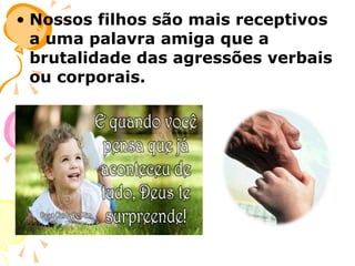 • Nossos filhos são mais receptivos
a uma palavra amiga que a
brutalidade das agressões verbais
ou corporais.

 