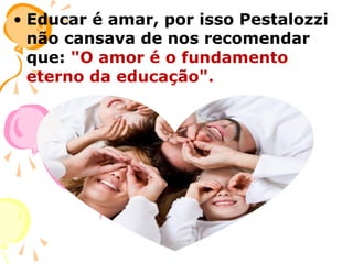 • Educar é amar, por isso Pestalozzi
não cansava de nos recomendar
que: "O amor é o fundamento
eterno da educação".

 