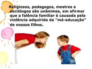 Religiosos, pedagogos, mestres e
sociólogos são unânimes, em afirmar
que a falência familiar é causada pela
violência adquirida da "má-educação"
de nossos filhos.

 