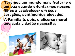 Teremos um mundo mais fraterno e
em paz quando orientarmos nossos
filhos a estabelecer em seus
corações, sentimentos elevados.
A Família é, pois, o alicerce moral
que cada cidadão necessita.

 